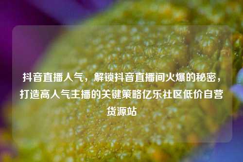 抖音直播人气，解锁抖音直播间火爆的秘密，打造高人气主播的关键策略亿乐社区低价自营货源站  第1张